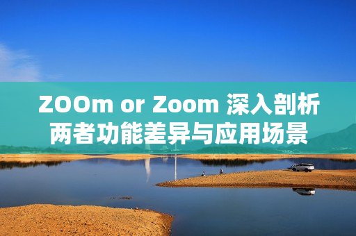ZOOm or Zoom 深入剖析两者功能差异与应用场景