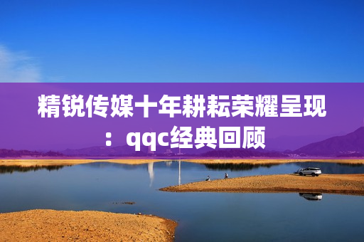 精锐传媒十年耕耘荣耀呈现：qqc经典回顾