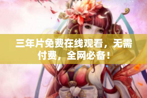 三年片免费在线观看，无需付费，全网必备！