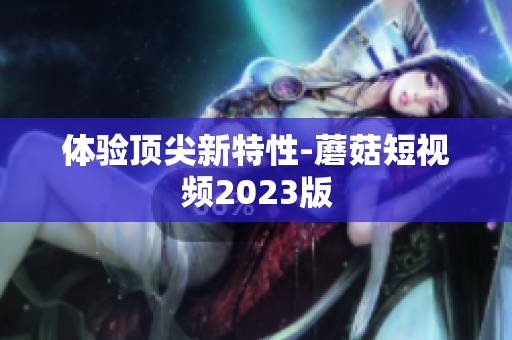 体验顶尖新特性-蘑菇短视频2023版