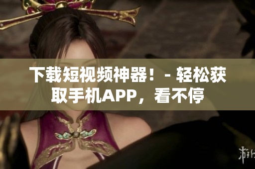 下载短视频神器！- 轻松获取手机APP，看不停