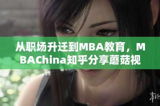 从职场升迁到MBA教育，MBAChina知乎分享蘑菇视频思维秘笈