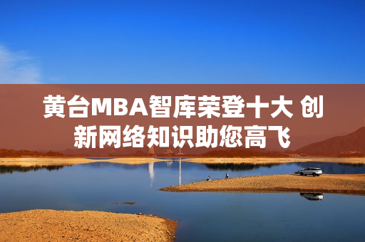 黄台MBA智库荣登十大 创新网络知识助您高飞