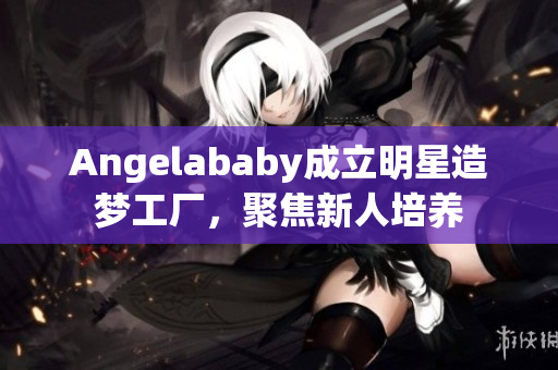 Angelababy成立明星造梦工厂，聚焦新人培养