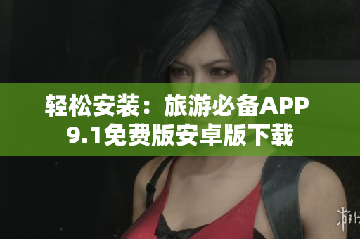 轻松安装：旅游必备APP 9.1免费版安卓版下载