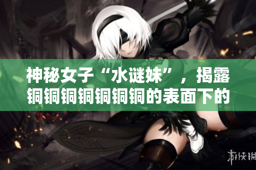 神秘女子“水谜妹”，揭露铜铜铜铜铜铜铜的表面下的真相