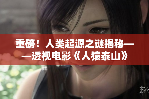 重磅！人类起源之谜揭秘——透视电影《人猿泰山》