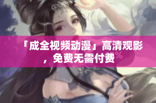 「成全视频动漫」高清观影，免费无需付费