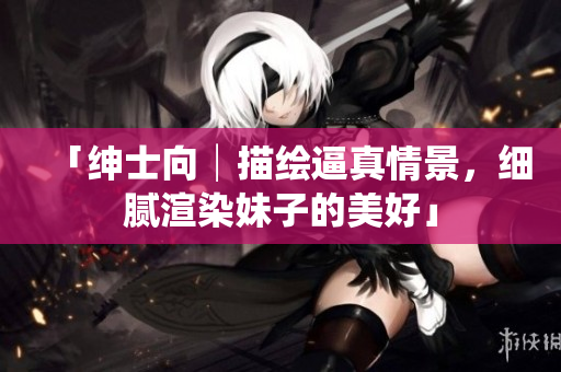 「绅士向│描绘逼真情景，细腻渲染妹子的美好」