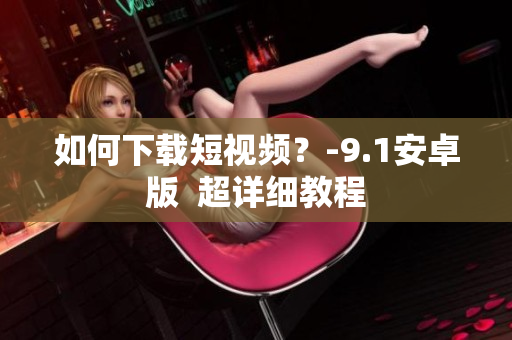 如何下载短视频？-9.1安卓版  超详细教程