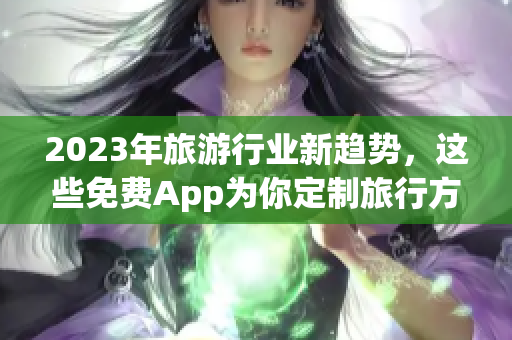 2023年旅游行业新趋势，这些免费App为你定制旅行方案！