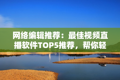 网络编辑推荐：最佳视频直播软件TOP5推荐，帮你轻松选择！