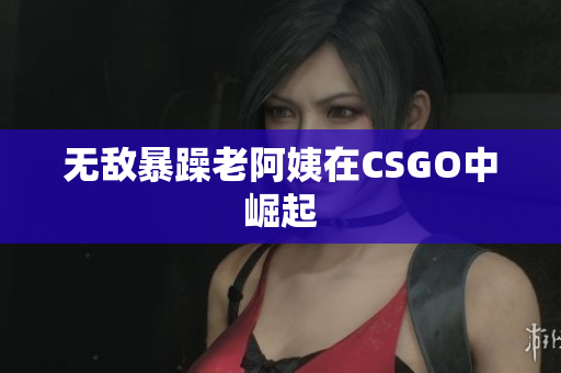 无敌暴躁老阿姨在CSGO中崛起