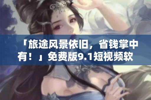 「旅途风景依旧，省钱掌中有！」免费版9.1短视频软件，为您带来更佳旅游体验！