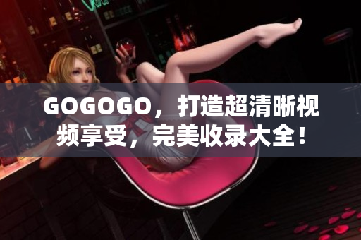 GOGOGO，打造超清晰视频享受，完美收录大全！