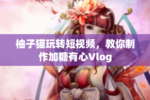 柚子猫玩转短视频，教你制作加糖有心Vlog