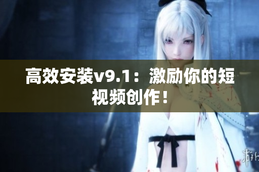 高效安装v9.1：激励你的短视频创作！