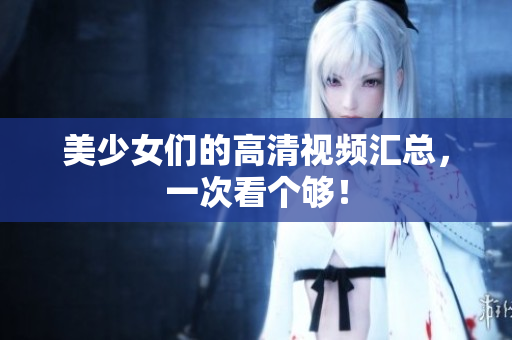 美少女们的高清视频汇总，一次看个够！