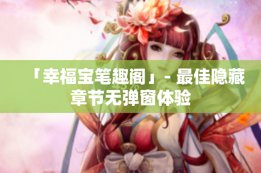 「幸福宝笔趣阁」- 最佳隐藏章节无弹窗体验