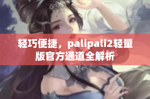轻巧便捷，palipali2轻量版官方通道全解析