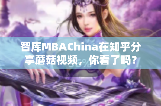 智库MBAChina在知乎分享蘑菇视频，你看了吗？