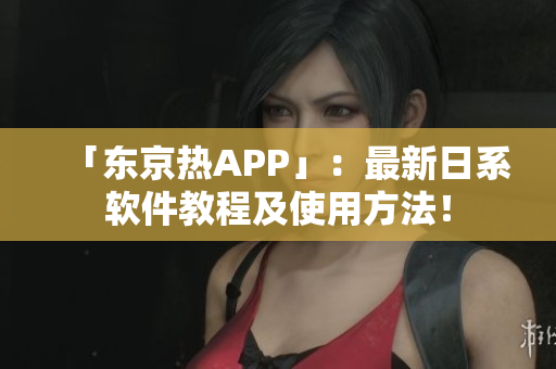「东京热APP」：最新日系软件教程及使用方法！