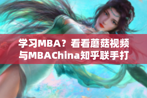 学习MBA？看看蘑菇视频与MBAChina知乎联手打造的智库！