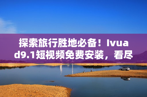 探索旅行胜地必备！Ivuad9.1短视频免费安装，看尽全球美景！