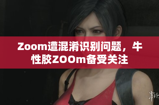 Zoom遭混淆识别问题，牛性胶ZOOm备受关注