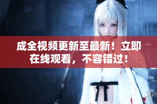 成全视频更新至最新！立即在线观看，不容错过！