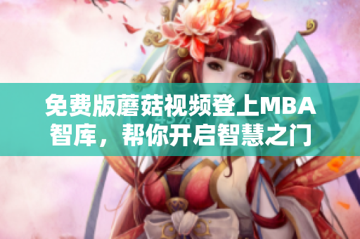 免费版蘑菇视频登上MBA智库，帮你开启智慧之门