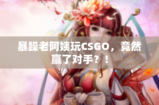暴躁老阿姨玩CSGO，竟然赢了对手？！