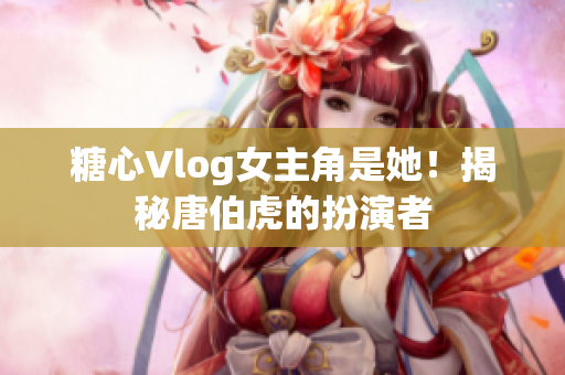 糖心Vlog女主角是她！揭秘唐伯虎的扮演者