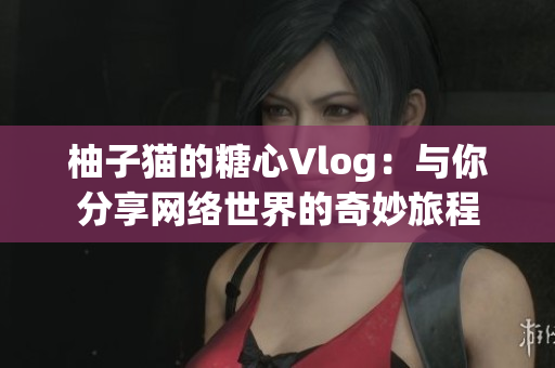 柚子猫的糖心Vlog：与你分享网络世界的奇妙旅程