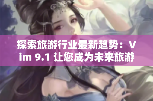探索旅游行业最新趋势：Vim 9.1 让您成为未来旅游业巨头！
