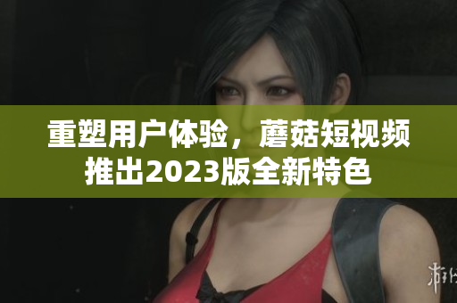 重塑用户体验，蘑菇短视频推出2023版全新特色