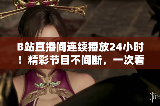 B站直播间连续播放24小时！精彩节目不间断，一次看个够！