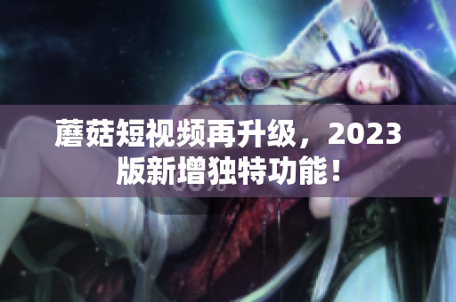 蘑菇短视频再升级，2023版新增独特功能！