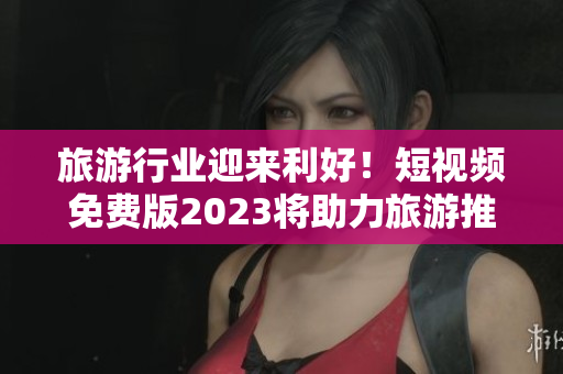 旅游行业迎来利好！短视频免费版2023将助力旅游推广
