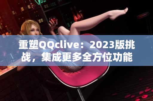 重塑QQclive：2023版挑战，集成更多全方位功能