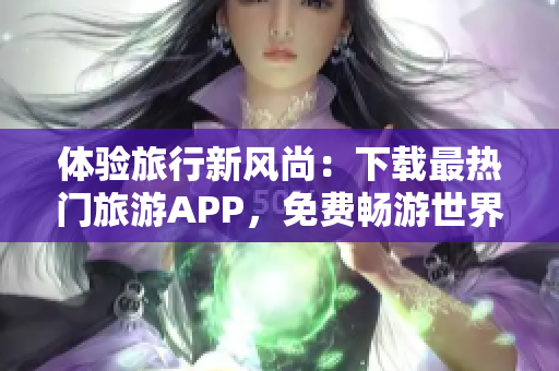 体验旅行新风尚：下载最热门旅游APP，免费畅游世界！