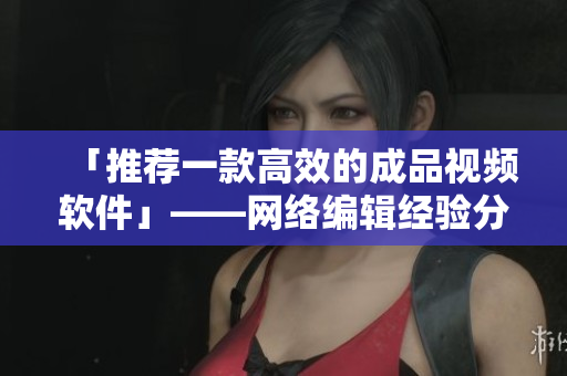 「推荐一款高效的成品视频软件」——网络编辑经验分享
