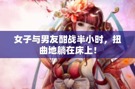 女子与男友酣战半小时，扭曲地躺在床上！