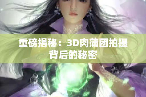 重磅揭秘：3D肉蒲团拍摄背后的秘密