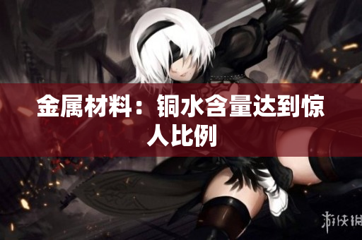 金属材料：铜水含量达到惊人比例