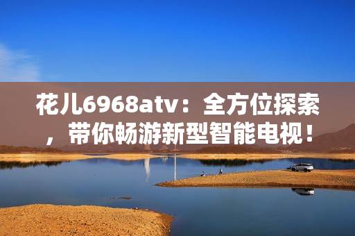 花儿6968atv：全方位探索，带你畅游新型智能电视！