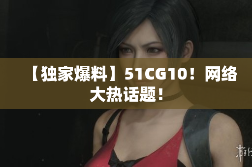 【独家爆料】51CG10！网络大热话题！