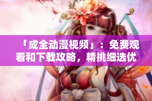 「成全动漫视频」：免费观看和下载攻略，精挑细选优质资源。