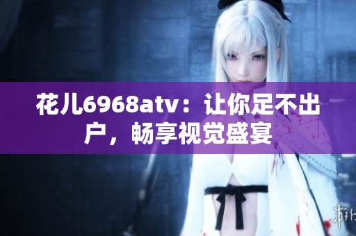 花儿6968atv：让你足不出户，畅享视觉盛宴