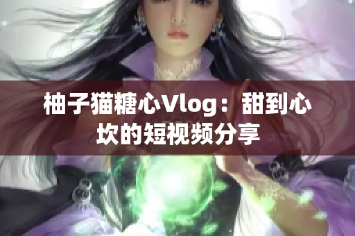 柚子猫糖心Vlog：甜到心坎的短视频分享